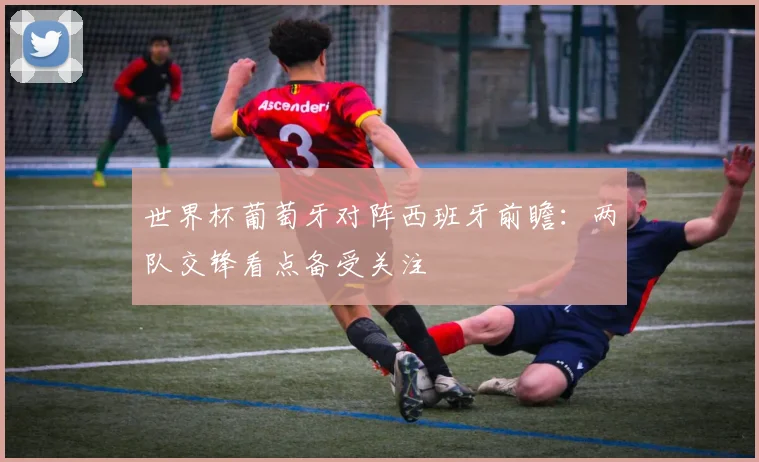 世界杯葡萄牙对阵西班牙前瞻：两队交锋看点备受关注