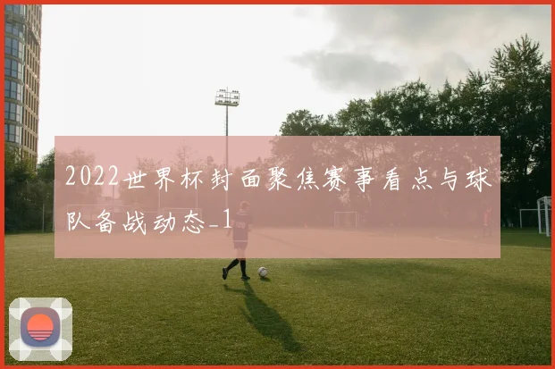 2022世界杯封面聚焦赛事看点与球队备战动态_1