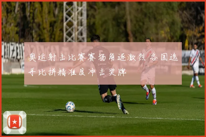 奥运射击比赛赛场角逐激烈 各国选手比拼精准度冲击奖牌