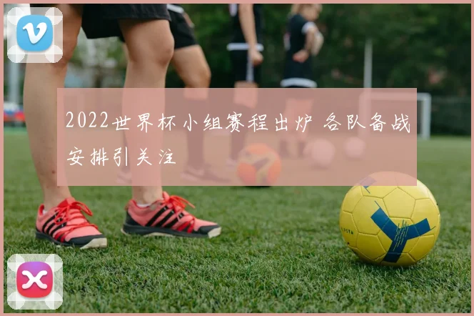 2022世界杯小组赛程出炉 各队备战安排引关注