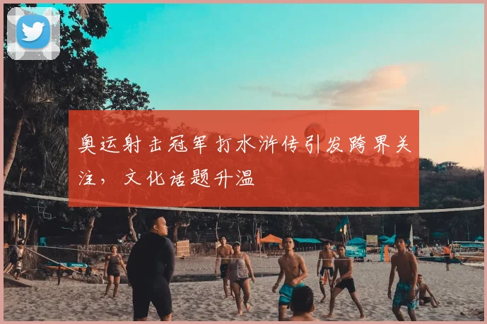 奥运射击冠军打水浒传引发跨界关注，文化话题升温