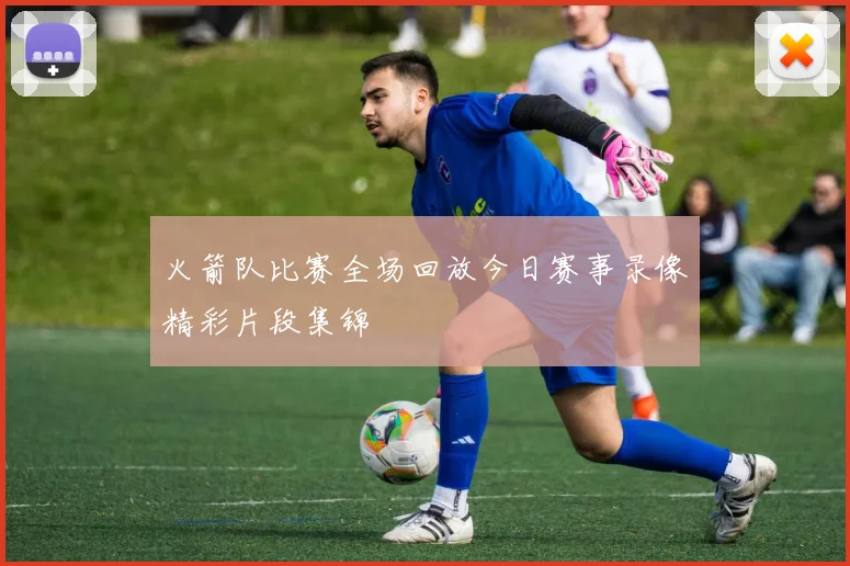 火箭队比赛全场回放今日赛事录像精彩片段集锦