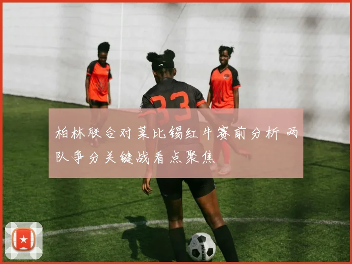 柏林联合对莱比锡红牛赛前分析 两队争分关键战看点聚焦