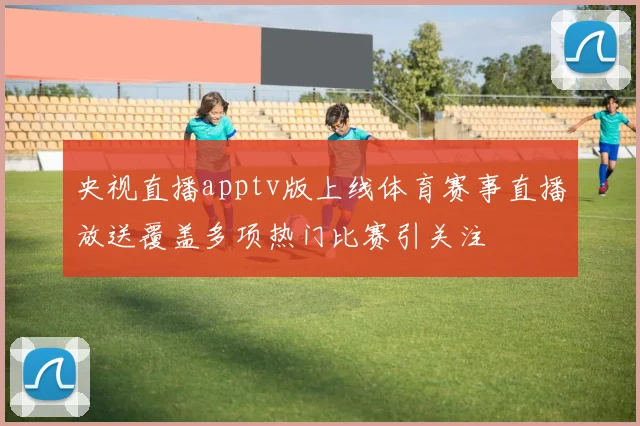 央视直播apptv版上线体育赛事直播放送覆盖多项热门比赛引关注
