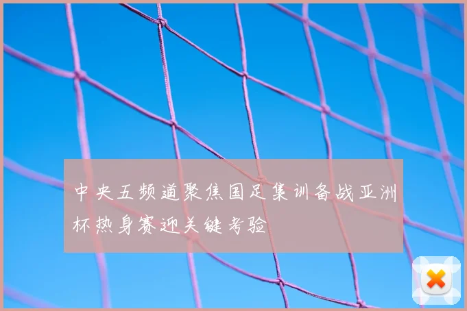 中央五频道聚焦国足集训备战亚洲杯热身赛迎关键考验