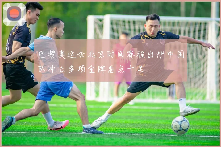 巴黎奥运会北京时间赛程出炉中国队冲击多项金牌看点十足