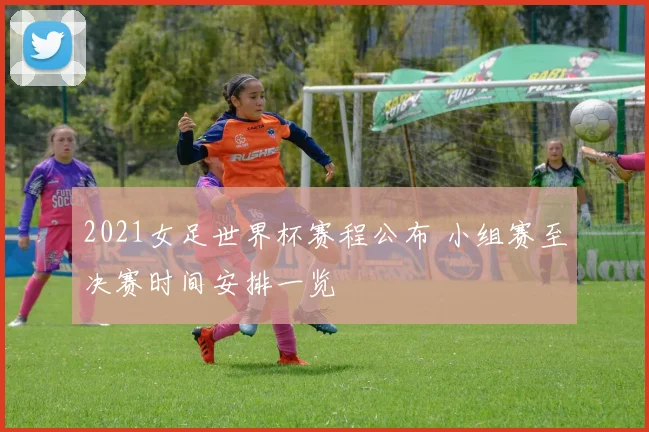 2021女足世界杯赛程公布 小组赛至决赛时间安排一览