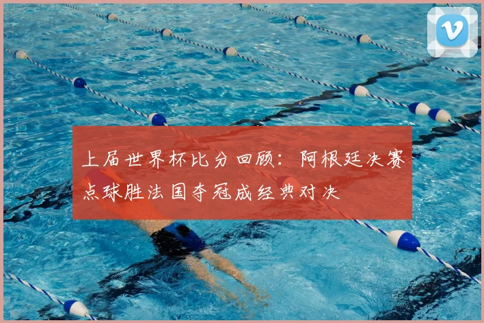 上届世界杯比分回顾：阿根廷决赛点球胜法国夺冠成经典对决