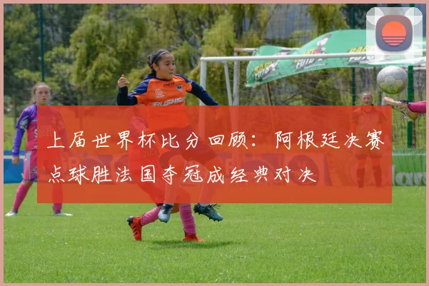 上届世界杯比分回顾：阿根廷决赛点球胜法国夺冠成经典对决