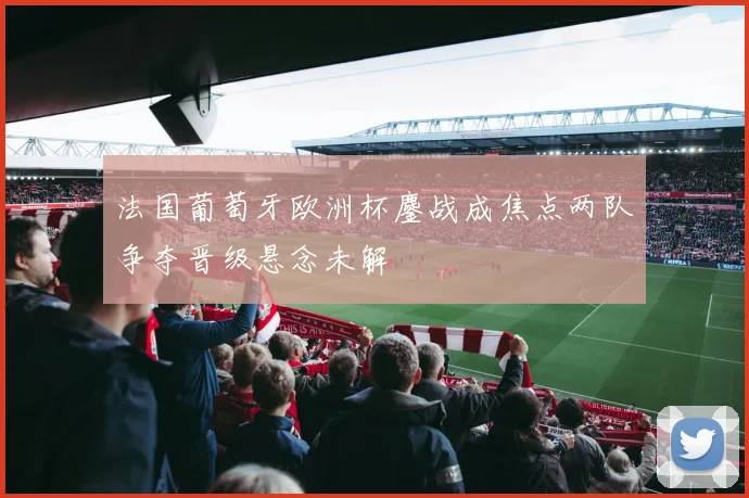 法国葡萄牙欧洲杯鏖战成焦点两队争夺晋级悬念未解