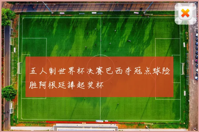 五人制世界杯决赛巴西夺冠点球险胜阿根廷捧起奖杯