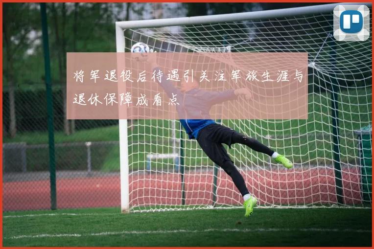 将军退役后待遇引关注军旅生涯与退休保障成看点