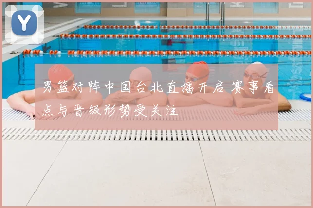 男篮对阵中国台北直播开启 赛事看点与晋级形势受关注