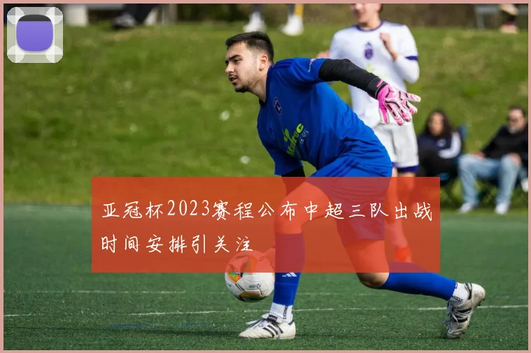 亚冠杯2023赛程公布中超三队出战时间安排引关注