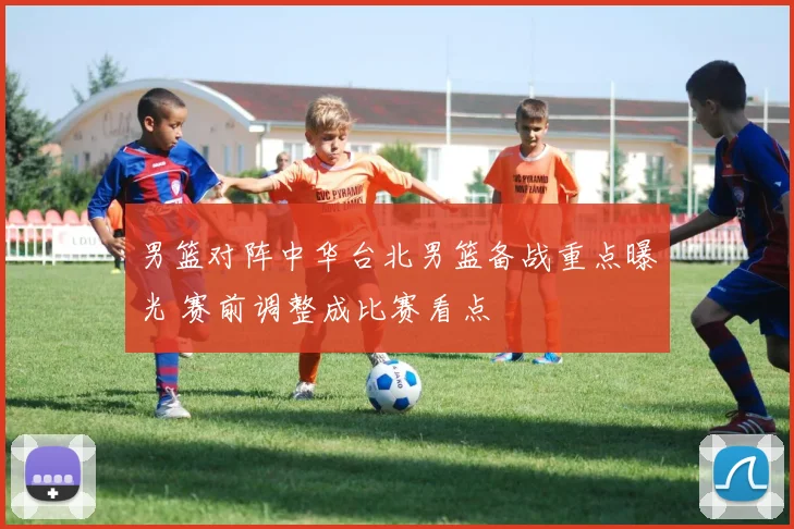 男篮对阵中华台北男篮备战重点曝光 赛前调整成比赛看点