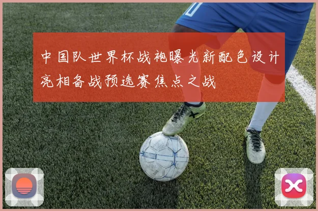 中国队世界杯战袍曝光新配色设计亮相备战预选赛焦点之战