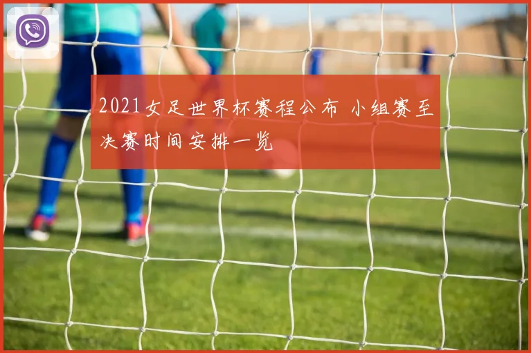 2021女足世界杯赛程公布 小组赛至决赛时间安排一览