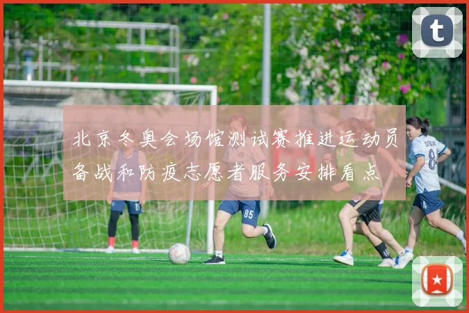 北京冬奥会场馆测试赛推进运动员备战和防疫志愿者服务安排看点