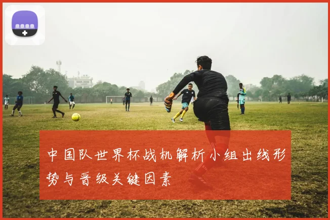 中国队世界杯战机解析小组出线形势与晋级关键因素