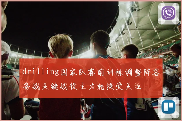drilling国家队赛前训练调整阵容备战关键战役主力轮换受关注