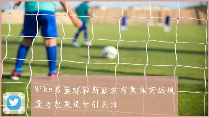 Nike男篮球鞋新款发布聚焦实战缓震与包裹设计引关注