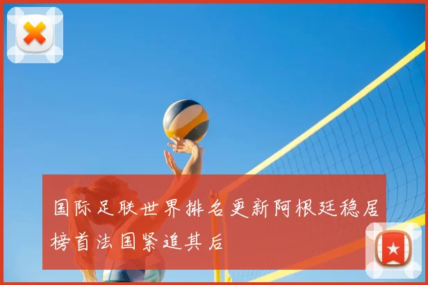 国际足联世界排名更新阿根廷稳居榜首法国紧追其后