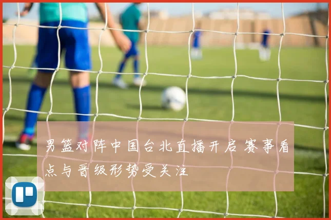 男篮对阵中国台北直播开启 赛事看点与晋级形势受关注