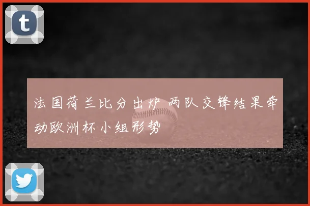 法国荷兰比分出炉 两队交锋结果牵动欧洲杯小组形势
