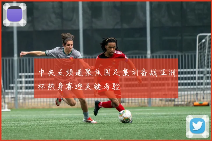 中央五频道聚焦国足集训备战亚洲杯热身赛迎关键考验