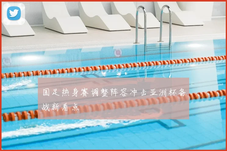 国足热身赛调整阵容冲击亚洲杯备战新看点