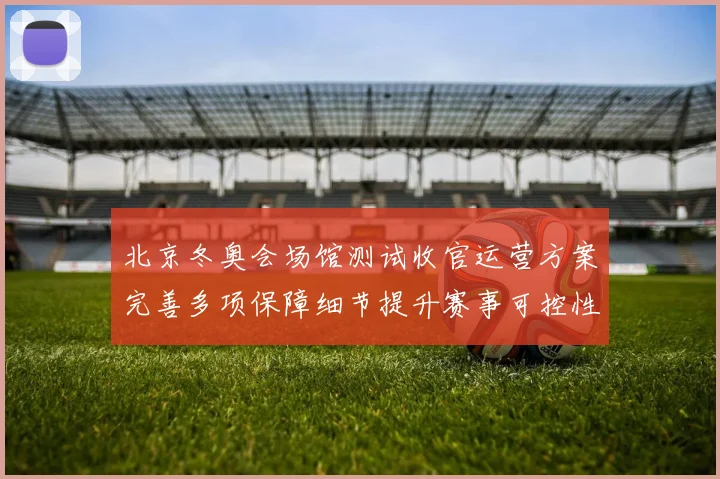 北京冬奥会场馆测试收官运营方案完善多项保障细节提升赛事可控性
