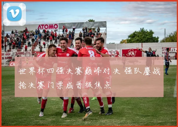 世界杯四强决赛巅峰对决 强队鏖战抢决赛门票成晋级焦点